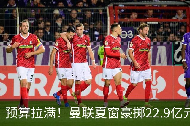 预算拉满！曼联夏窗豪掷22.9亿元，四大引援目标各有进展与阻碍