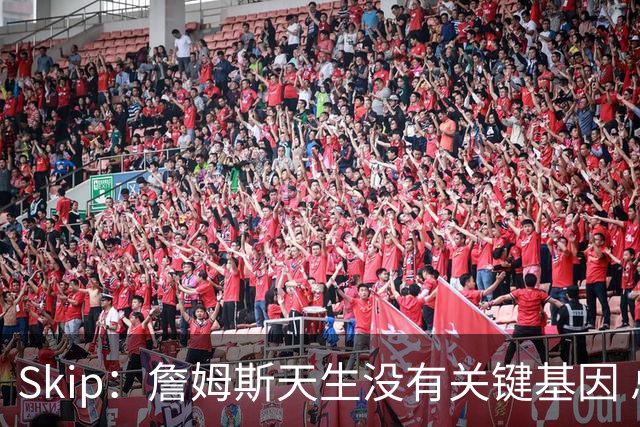 Skip：詹姆斯天生没有关键基因 总决赛胜率也是历史垫底